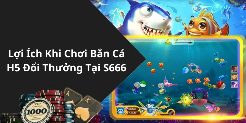 Lợi Ích Khi Chơi Bắn Cá H5 Đổi Thưởng Tại S666